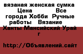 вязаная женская сумка  › Цена ­ 2 500 - Все города Хобби. Ручные работы » Вязание   . Ханты-Мансийский,Урай г.